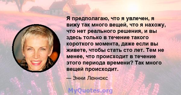 Я предполагаю, что я увлечен, я вижу так много вещей, что я нахожу, что нет реального решения, и вы здесь только в течение такого короткого момента, даже если вы живете, чтобы стать сто лет. Тем не менее, что происходит 