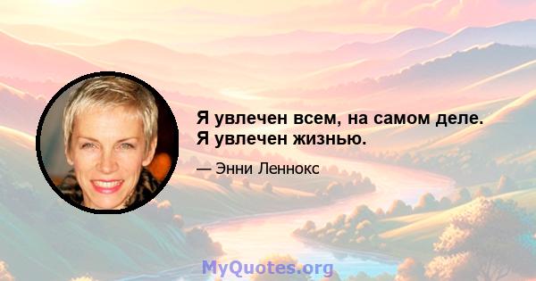 Я увлечен всем, на самом деле. Я увлечен жизнью.