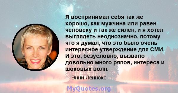 Я воспринимал себя так же хорошо, как мужчина или равен человеку и так же силен, и я хотел выглядеть неоднозначно, потому что я думал, что это было очень интересное утверждение для СМИ. И это, безусловно, вызвало