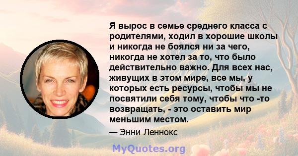 Я вырос в семье среднего класса с родителями, ходил в хорошие школы и никогда не боялся ни за чего, никогда не хотел за то, что было действительно важно. Для всех нас, живущих в этом мире, все мы, у которых есть