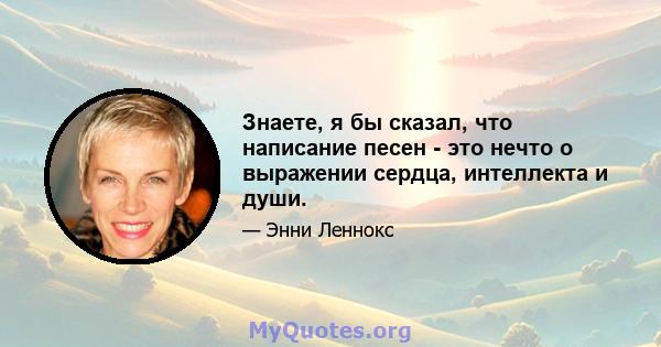 Знаете, я бы сказал, что написание песен - это нечто о выражении сердца, интеллекта и души.