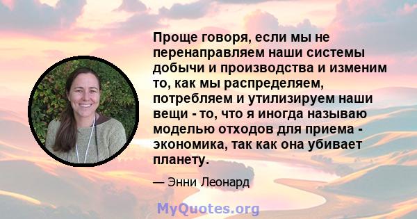 Проще говоря, если мы не перенаправляем наши системы добычи и производства и изменим то, как мы распределяем, потребляем и утилизируем наши вещи - то, что я иногда называю моделью отходов для приема - экономика, так как 