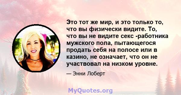 Это тот же мир, и это только то, что вы физически видите. То, что вы не видите секс -работника мужского пола, пытающегося продать себя на полосе или в казино, не означает, что он не участвовал на низком уровне.