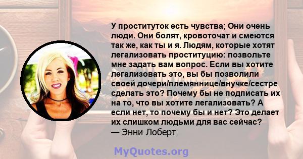 У проституток есть чувства; Они очень люди. Они болят, кровоточат и смеются так же, как ты и я. Людям, которые хотят легализовать проституцию: позвольте мне задать вам вопрос. Если вы хотите легализовать это, вы бы