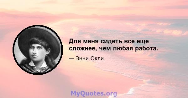 Для меня сидеть все еще сложнее, чем любая работа.