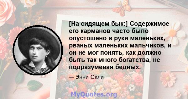 [На сидящем бык:] Содержимое его карманов часто было опустошено в руки маленьких, рваных маленьких мальчиков, и он не мог понять, как должно быть так много богатства, не подразумевая бедных.