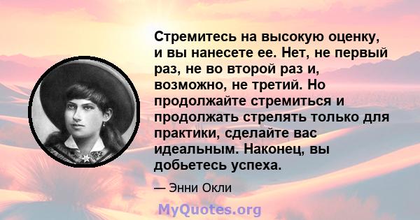 Стремитесь на высокую оценку, и вы нанесете ее. Нет, не первый раз, не во второй раз и, возможно, не третий. Но продолжайте стремиться и продолжать стрелять только для практики, сделайте вас идеальным. Наконец, вы