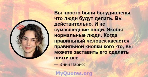 Вы просто были бы удивлены, что люди будут делать. Вы действительно. И не сумасшедшие люди. Якобы нормальные люди. Когда правильный человек касается правильной кнопки кого -то, вы можете заставить его сделать почти все.