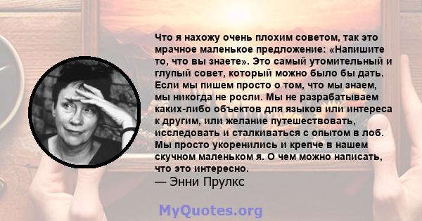 Что я нахожу очень плохим советом, так это мрачное маленькое предложение: «Напишите то, что вы знаете». Это самый утомительный и глупый совет, который можно было бы дать. Если мы пишем просто о том, что мы знаем, мы