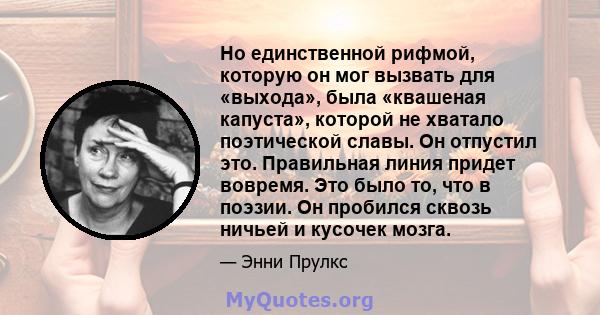 Но единственной рифмой, которую он мог вызвать для «выхода», была «квашеная капуста», которой не хватало поэтической славы. Он отпустил это. Правильная линия придет вовремя. Это было то, что в поэзии. Он пробился сквозь 