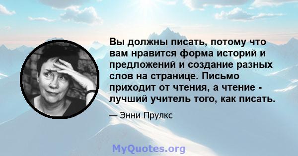 Вы должны писать, потому что вам нравится форма историй и предложений и создание разных слов на странице. Письмо приходит от чтения, а чтение - лучший учитель того, как писать.