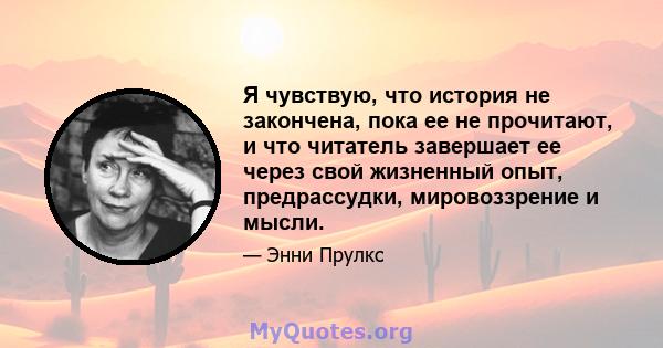 Я чувствую, что история не закончена, пока ее не прочитают, и что читатель завершает ее через свой жизненный опыт, предрассудки, мировоззрение и мысли.