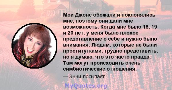 Мои Джонс обожали и поклонялись мне, поэтому они дали мне возможность. Когда мне было 18, 19 и 20 лет, у меня было плохое представление о себе и нужно было внимания. Людям, которые не были проститутками, трудно