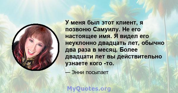 У меня был этот клиент, я позвоню Самуилу. Не его настоящее имя. Я видел его неуклонно двадцать лет, обычно два раза в месяц. Более двадцати лет вы действительно узнаете кого -то.