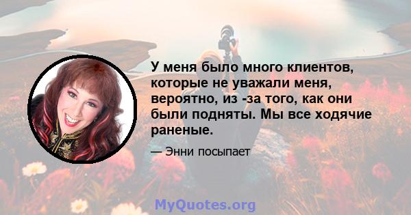 У меня было много клиентов, которые не уважали меня, вероятно, из -за того, как они были подняты. Мы все ходячие раненые.