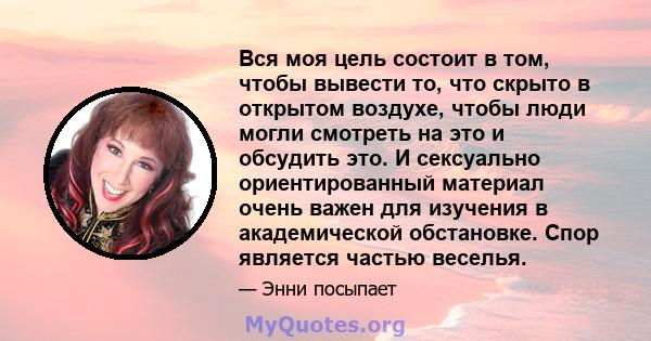 Вся моя цель состоит в том, чтобы вывести то, что скрыто в открытом воздухе, чтобы люди могли смотреть на это и обсудить это. И сексуально ориентированный материал очень важен для изучения в академической обстановке.