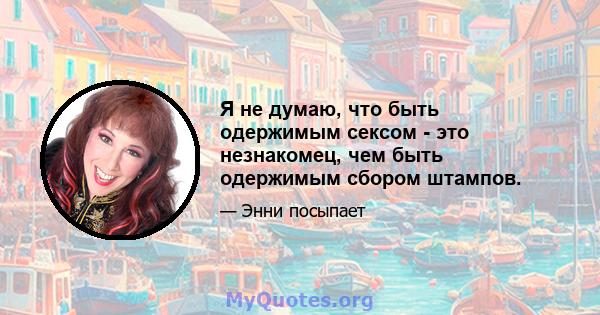 Я не думаю, что быть одержимым сексом - это незнакомец, чем быть одержимым сбором штампов.