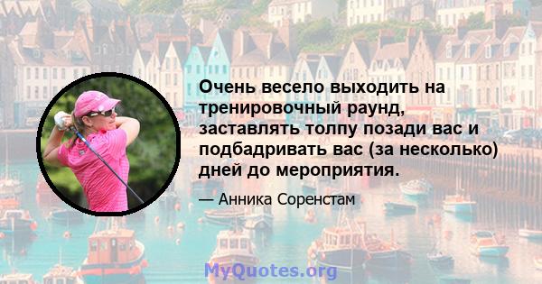 Очень весело выходить на тренировочный раунд, заставлять толпу позади вас и подбадривать вас (за несколько) дней до мероприятия.