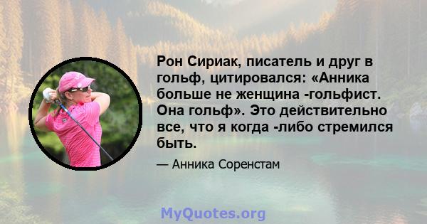 Рон Сириак, писатель и друг в гольф, цитировался: «Анника больше не женщина -гольфист. Она гольф». Это действительно все, что я когда -либо стремился быть.