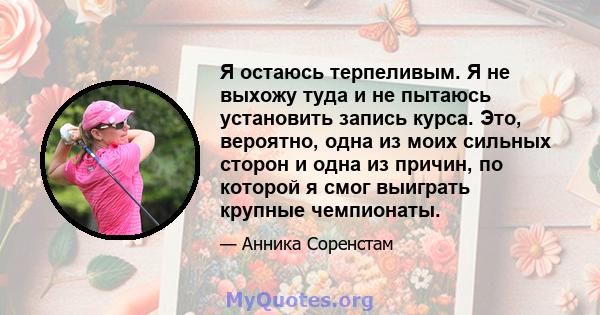 Я остаюсь терпеливым. Я не выхожу туда и не пытаюсь установить запись курса. Это, вероятно, одна из моих сильных сторон и одна из причин, по которой я смог выиграть крупные чемпионаты.