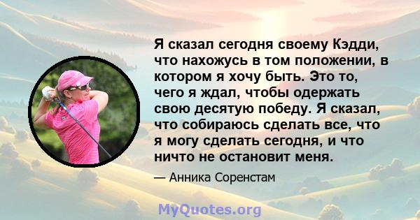 Я сказал сегодня своему Кэдди, что нахожусь в том положении, в котором я хочу быть. Это то, чего я ждал, чтобы одержать свою десятую победу. Я сказал, что собираюсь сделать все, что я могу сделать сегодня, и что ничто