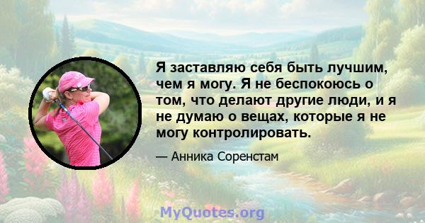 Я заставляю себя быть лучшим, чем я могу. Я не беспокоюсь о том, что делают другие люди, и я не думаю о вещах, которые я не могу контролировать.