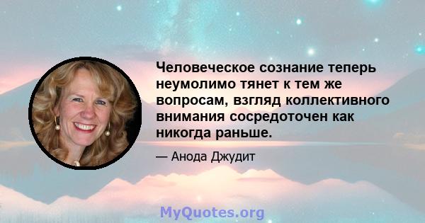 Человеческое сознание теперь неумолимо тянет к тем же вопросам, взгляд коллективного внимания сосредоточен как никогда раньше.