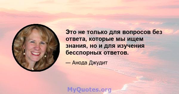 Это не только для вопросов без ответа, которые мы ищем знания, но и для изучения бесспорных ответов.