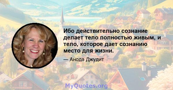 Ибо действительно сознание делает тело полностью живым, и тело, которое дает сознанию место для жизни.