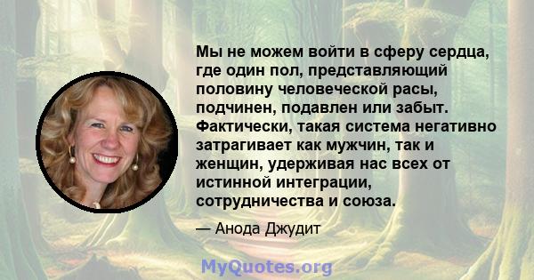 Мы не можем войти в сферу сердца, где один пол, представляющий половину человеческой расы, подчинен, подавлен или забыт. Фактически, такая система негативно затрагивает как мужчин, так и женщин, удерживая нас всех от