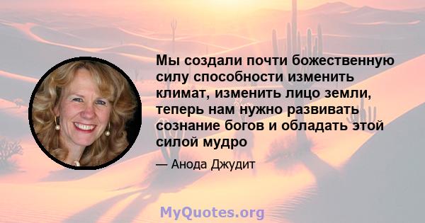 Мы создали почти божественную силу способности изменить климат, изменить лицо земли, теперь нам нужно развивать сознание богов и обладать этой силой мудро