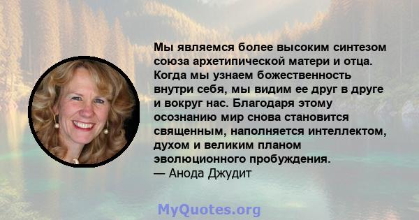 Мы являемся более высоким синтезом союза архетипической матери и отца. Когда мы узнаем божественность внутри себя, мы видим ее друг в друге и вокруг нас. Благодаря этому осознанию мир снова становится священным,