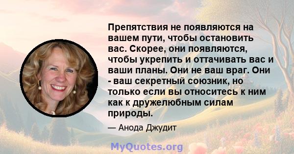 Препятствия не появляются на вашем пути, чтобы остановить вас. Скорее, они появляются, чтобы укрепить и оттачивать вас и ваши планы. Они не ваш враг. Они - ваш секретный союзник, но только если вы относитесь к ним как к 