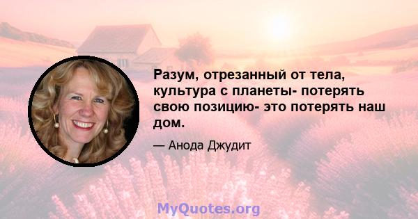 Разум, отрезанный от тела, культура с планеты- потерять свою позицию- это потерять наш дом.