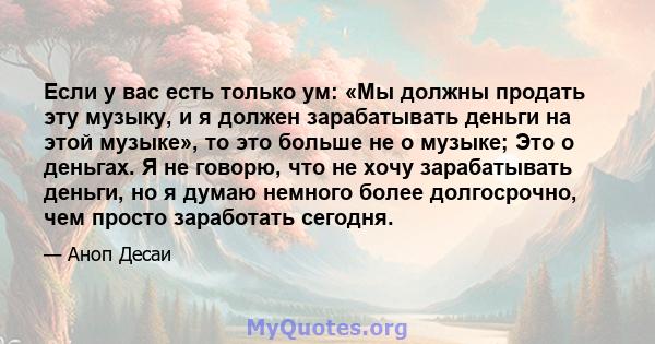 Если у вас есть только ум: «Мы должны продать эту музыку, и я должен зарабатывать деньги на этой музыке», то это больше не о музыке; Это о деньгах. Я не говорю, что не хочу зарабатывать деньги, но я думаю немного более