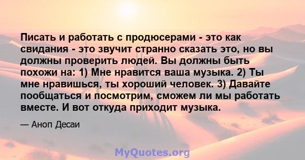 Писать и работать с продюсерами - это как свидания - это звучит странно сказать это, но вы должны проверить людей. Вы должны быть похожи на: 1) Мне нравится ваша музыка. 2) Ты мне нравишься, ты хороший человек. 3)