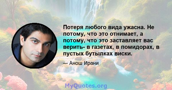 Потеря любого вида ужасна. Не потому, что это отнимает, а потому, что это заставляет вас верить- в газетах, в помидорах, в пустых бутылках виски.