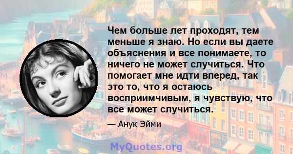 Чем больше лет проходят, тем меньше я знаю. Но если вы даете объяснения и все понимаете, то ничего не может случиться. Что помогает мне идти вперед, так это то, что я остаюсь восприимчивым, я чувствую, что все может