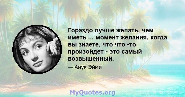 Гораздо лучше желать, чем иметь ... момент желания, когда вы знаете, что что -то произойдет - это самый возвышенный.