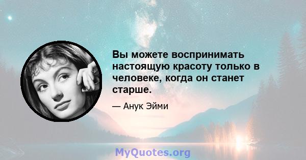 Вы можете воспринимать настоящую красоту только в человеке, когда он станет старше.