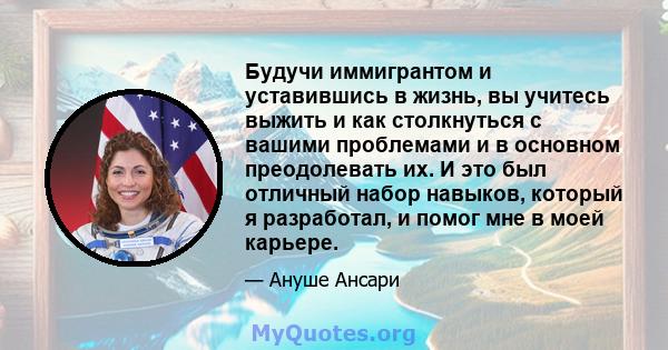 Будучи иммигрантом и уставившись в жизнь, вы учитесь выжить и как столкнуться с вашими проблемами и в основном преодолевать их. И это был отличный набор навыков, который я разработал, и помог мне в моей карьере.