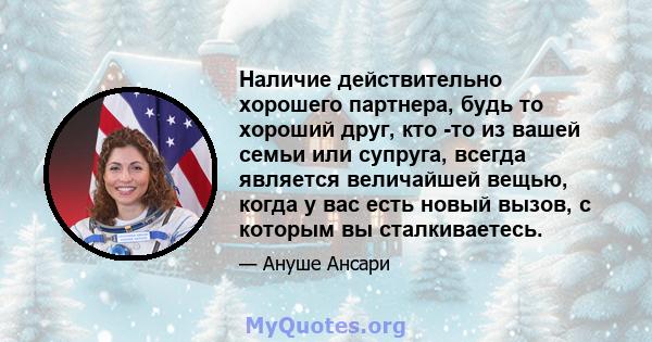 Наличие действительно хорошего партнера, будь то хороший друг, кто -то из вашей семьи или супруга, всегда является величайшей вещью, когда у вас есть новый вызов, с которым вы сталкиваетесь.