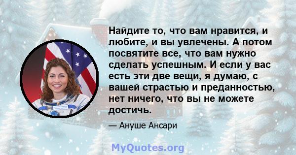 Найдите то, что вам нравится, и любите, и вы увлечены. А потом посвятите все, что вам нужно сделать успешным. И если у вас есть эти две вещи, я думаю, с вашей страстью и преданностью, нет ничего, что вы не можете