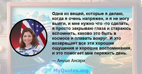 Одна из вещей, которые я делаю, когда я очень напряжен, и я не могу выйти, и мне нужно что -то сделать, я просто закрываю глаза и стараюсь вспомнить, каково это быть в космосе и плавать вокруг. И это возвращает все эти