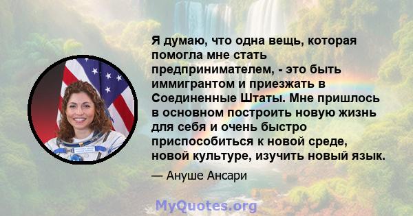 Я думаю, что одна вещь, которая помогла мне стать предпринимателем, - это быть иммигрантом и приезжать в Соединенные Штаты. Мне пришлось в основном построить новую жизнь для себя и очень быстро приспособиться к новой