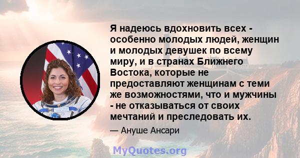 Я надеюсь вдохновить всех - особенно молодых людей, женщин и молодых девушек по всему миру, и в странах Ближнего Востока, которые не предоставляют женщинам с теми же возможностями, что и мужчины - не отказываться от