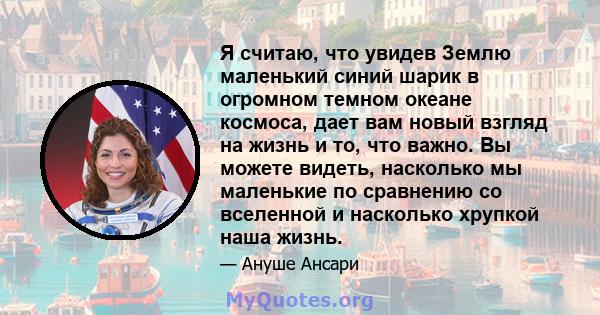 Я считаю, что увидев Землю маленький синий шарик в огромном темном океане космоса, дает вам новый взгляд на жизнь и то, что важно. Вы можете видеть, насколько мы маленькие по сравнению со вселенной и насколько хрупкой