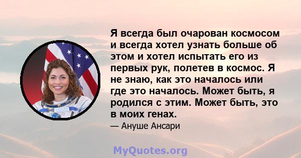 Я всегда был очарован космосом и всегда хотел узнать больше об этом и хотел испытать его из первых рук, полетев в космос. Я не знаю, как это началось или где это началось. Может быть, я родился с этим. Может быть, это в 