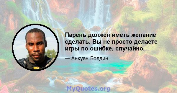 Парень должен иметь желание сделать. Вы не просто делаете игры по ошибке, случайно.