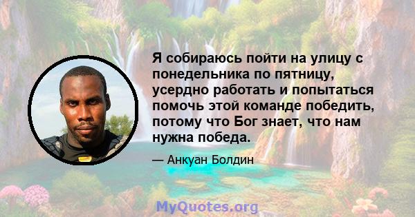 Я собираюсь пойти на улицу с понедельника по пятницу, усердно работать и попытаться помочь этой команде победить, потому что Бог знает, что нам нужна победа.